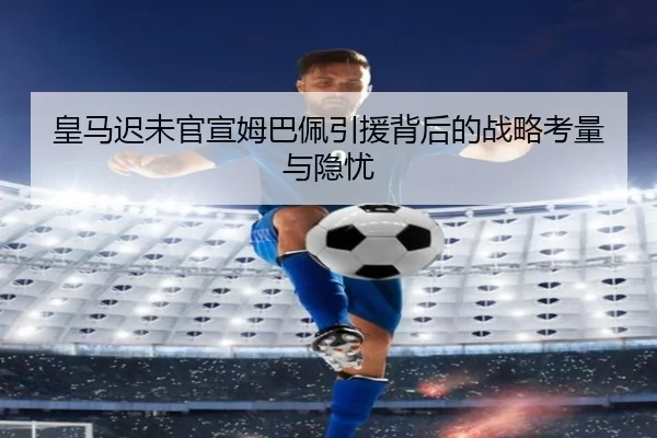 皇马迟未官宣姆巴佩引援背后的战略考量与隐忧